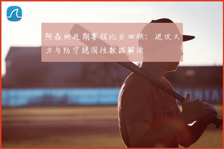 阿森纳近期赛程比分回顾：进攻火力与防守稳固性数据解读