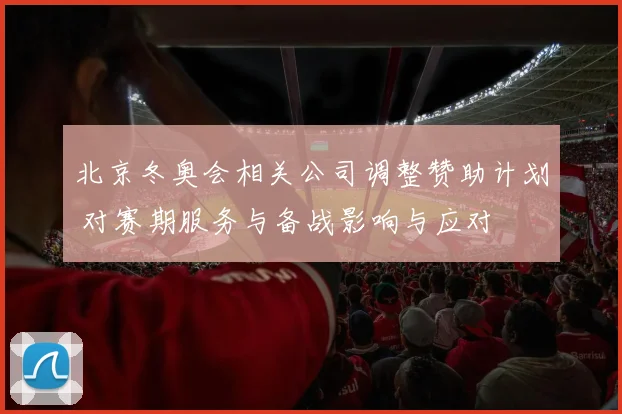 北京冬奥会相关公司调整赞助计划 对赛期服务与备战影响与应对