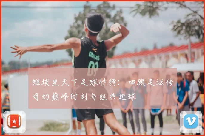 维埃里天下足球特辑：回顾足坛传奇的巅峰时刻与经典进球