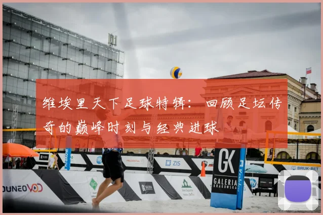 维埃里天下足球特辑：回顾足坛传奇的巅峰时刻与经典进球