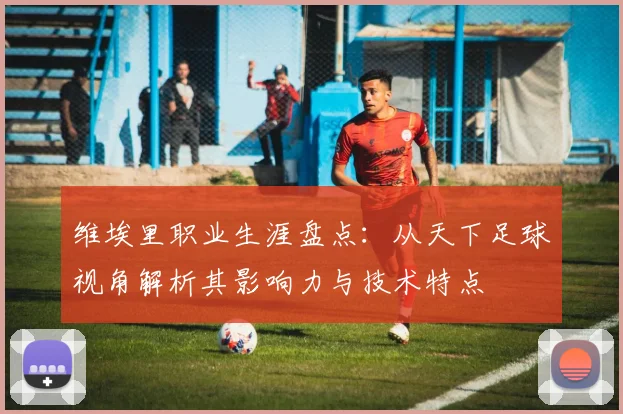 维埃里职业生涯盘点：从天下足球视角解析其影响力与技术特点