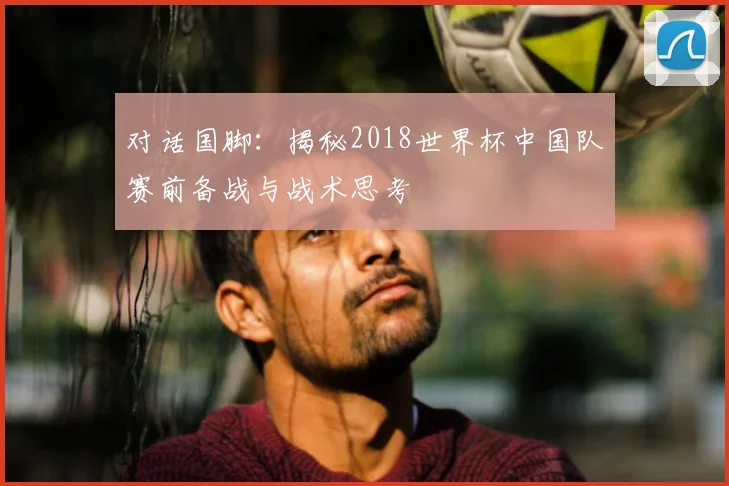 对话国脚:揭秘2018世界杯中国队赛前备战与战术思考