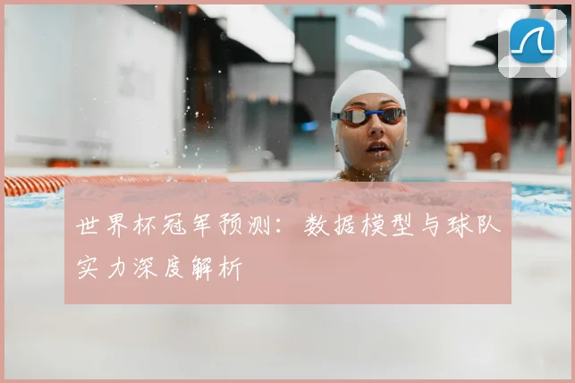 世界杯冠军预测:数据模型与球队实力深度解析