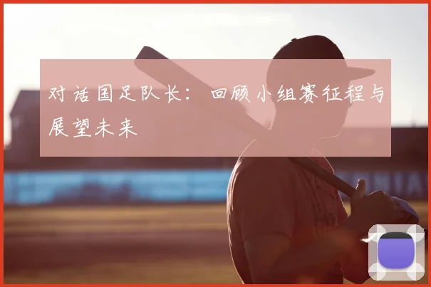 对话国足队长:回顾小组赛征程与展望未来