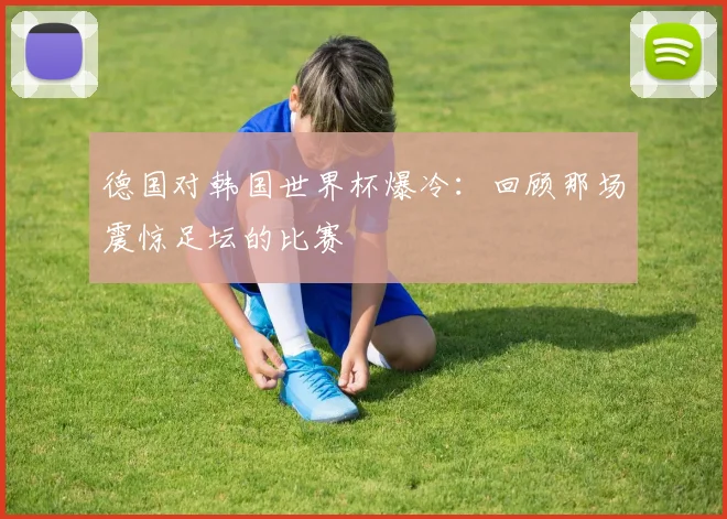 德国对韩国世界杯爆冷：回顾那场震惊足坛的比赛